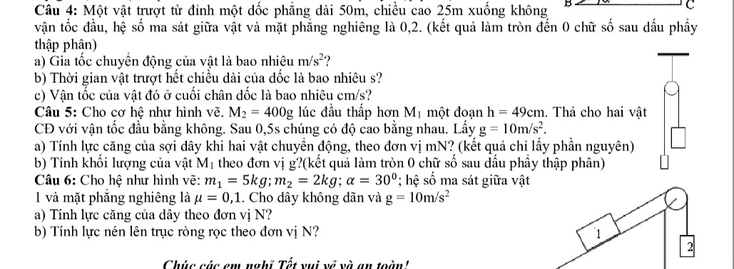 Một vật trượt từ đỉnh một dốc phẳng dài 50m, chiều cao 25m xuống không B 
C 
vận tốc đầu, hệ số ma sát giữa vật và mặt phẳng nghiêng là 0, 2. (kết quả làm tròn đến 0 chữ số sau dấu phầy 
thập phân) 
a) Gia tốc chuyền động của vật là bao nhiêu m/s^2 ? 
b) Thời gian vật trượt hết chiều dài của dốc là bao nhiêu s? 
c) Vận tốc của vật đó ở cuối chân dốc là bao nhiêu cm/s? 
Câu 5: Cho cơ hệ như hình vẽ. M_2=400g lúc đầu thấp hơn M_1 một đoạn h=49cm.. Thả cho hai vật 
CĐ với vận tốc đầu bằng không. Sau 0,5s chúng có độ cao bằng nhau. Lấy g=10m/s^2. 
a) Tính lực căng của sợi dây khi hai vật chuyền động, theo đơn vị mN? (kết quả chỉ lấy phần nguyên) 
b) Tính khổi lượng của vật M_1 theo đơn vị g?(kết quả làm tròn 0 chữ số sau dầu phầy thập phân) 
Câu 6: Cho hệ như hình vẽ: m_1=5kg; m_2=2kg; alpha =30°; hệ số ma sát giữa vật 
1 và mặt phăng nghiêng là mu =0,1. Cho dây không dãn và g=10m/s^2
a) Tính lực căng của dây theo đơn vị N? 
b) Tính lực nén lên trục ròng rọc theo đơn vị N? 1 
2 
Chúc cúc em nghỉ Tết vui về và an toàn!