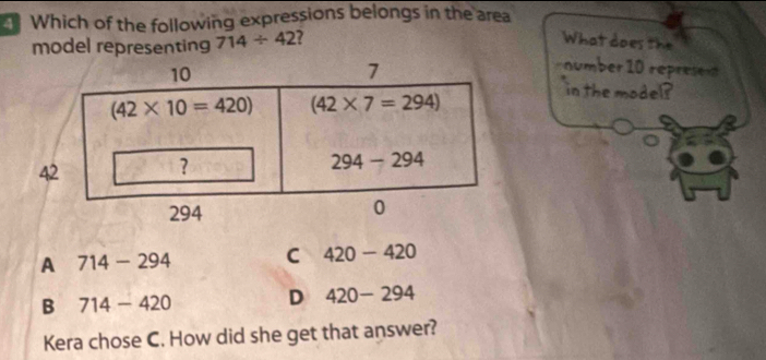 Which of the following expressions belongs in the area
model representing 714/ 42 7
What does the
10
7
number 10 repres
(42* 10=420) (42* 7=294)
in the mode?
42
?
294-294
294 0
A 714-294 C 420-420
B 714-420 D 420-294
Kera chose C. How did she get that answer?