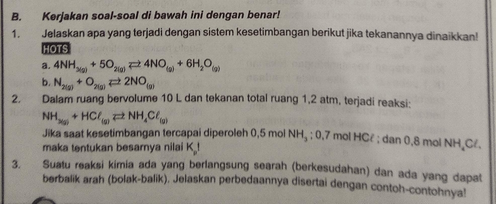 Kerjakan soal-soal di bawah ini dengan benar! 
1. Jelaskan apa yang terjadi dengan sistem kesetimbangan berikut jika tekanannya dinaikkan! 
HOTS 
a. 4NH_3(g)+5O_2(g)leftharpoons 4NO_(g)+6H_2O_(g)
b. N_2(g)+O_2(g)leftharpoons 2NO_(g)
2. Dalam ruang bervolume 10 L dan tekanan total ruang 1,2 atm, terjadi reaksi:
NH_3(g)+HCl_(g)leftharpoons NH_4Cl_(g)
Jika saat kesetimbangan tercapai diperoleh 0,5 mol NH_3; 0,7 mol HCl; dan 0,8 mol NH Cl, 
maka tentukan besarnya nilai K_p!
3. Suatu reaksi kimia ada yang berlangsung searah (berkesudahan) dan ada yang dapat 
berbalik arah (bolak-balik), Jelaskan perbedaannya disertai dengan contoh-contohnya!