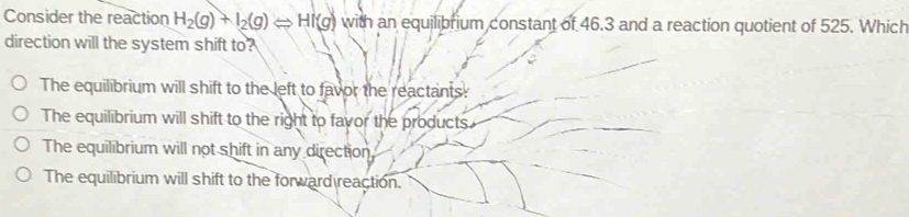 Consider the reaction H_2(g)+I_2(g)Longleftrightarrow HI(g) with an equilibrium constant of 46.3 and a reaction quotient of 525. Which
direction will the system shift to?
The equilibrium will shift to the left to favor the reactants:
The equilibrium will shift to the right to favor the products.
The equilibrium will not shift in any direction
The equilibrium will shift to the forward reaction.