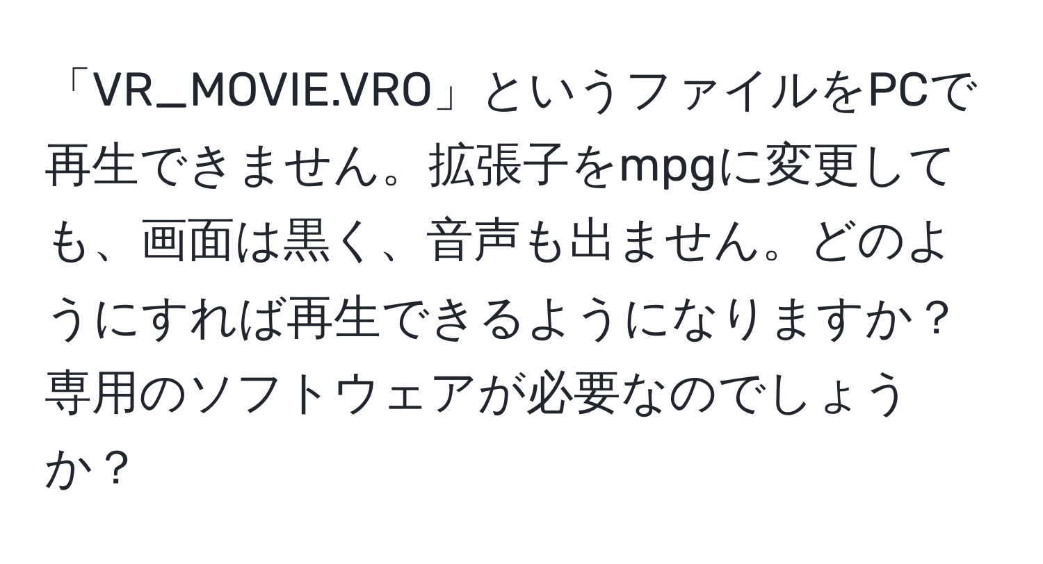 「VR_MOVIE.VRO」というファイルをPCで再生できません。拡張子をmpgに変更しても、画面は黒く、音声も出ません。どのようにすれば再生できるようになりますか？専用のソフトウェアが必要なのでしょうか？