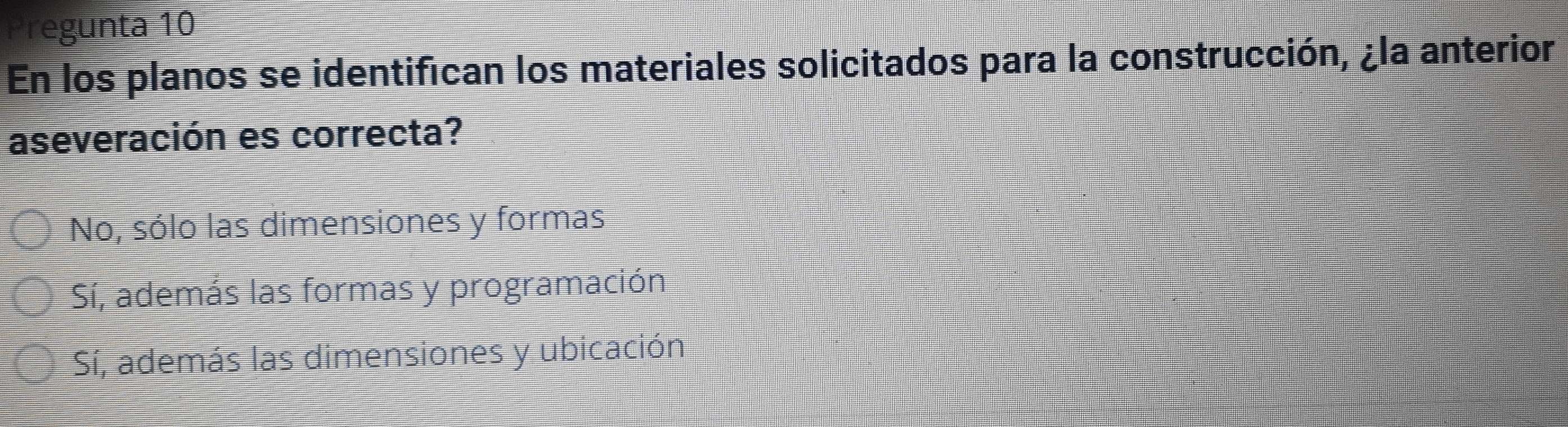 regunta 10
En los planos se identifican los materiales solicitados para la construcción, ¿la anterior
aseveración es correcta?
No, sólo las dimensiones y formas
Sí, además las formas y programación
Sí, además las dimensiones y ubicación