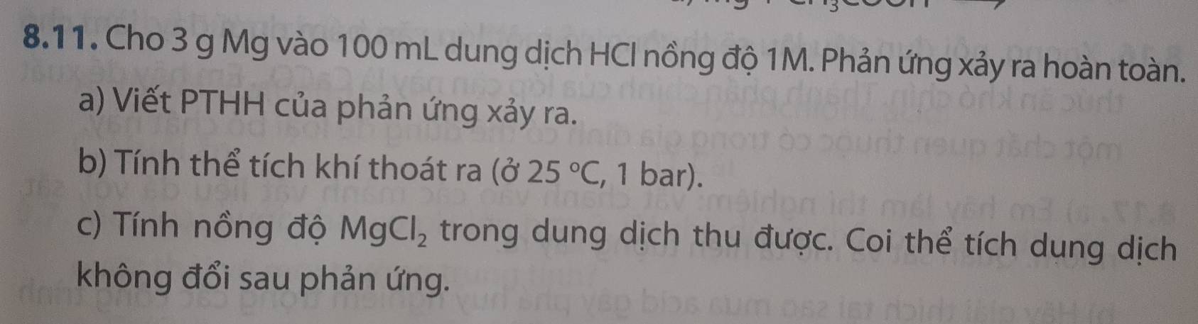 Cho 3 g Mg vào 100 mL dung dịch HCI nồng độ 1M. Phản ứng xảy ra hoàn toàn. 
a) Viết PTHH của phản ứng xảy ra. 
b) Tính thể tích khí thoát ra (025°C , 1 bar). 
c) Tính nồng độ MgCl_2 trong dung dịch thu được. Coi thể tích dụng dịch 
không đổi sau phản ứng.