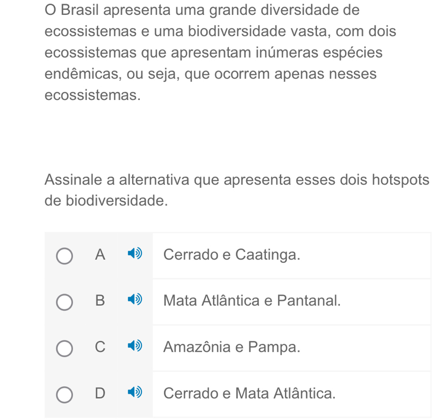 Brasil apresenta uma grande diversidade de
ecossistemas e uma biodiversidade vasta, com dois
ecossistemas que apresentam inúmeras espécies
endêmicas, ou seja, que ocorrem apenas nesses
ecossistemas.
Assinale a alternativa que apresenta esses dois hotspots
de biodiversidade.
A Cerrado e Caatinga.
B Mata Atlântica e Pantanal.
C Amazônia e Pampa.
D Cerrado e Mata Atlântica.