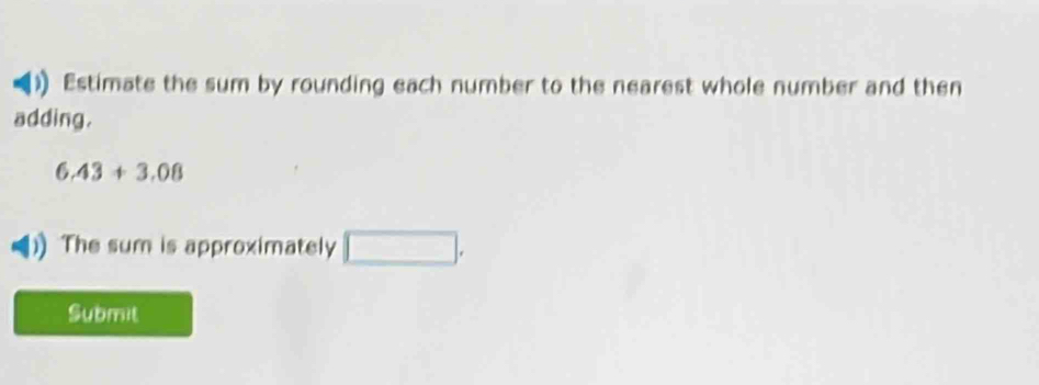 Estimate the sum by rounding each number to the nearest whole number and then 
adding.
6.43+3.08
The sum is approximately □. 
Submit