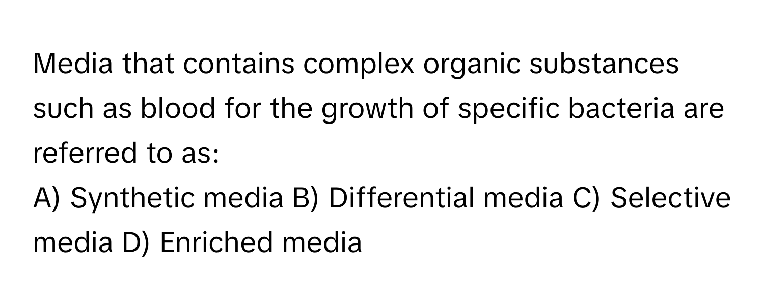 Media that contains complex organic substances such as blood for the growth of specific bacteria are referred to as:

A) Synthetic media B) Differential media C) Selective media D) Enriched media