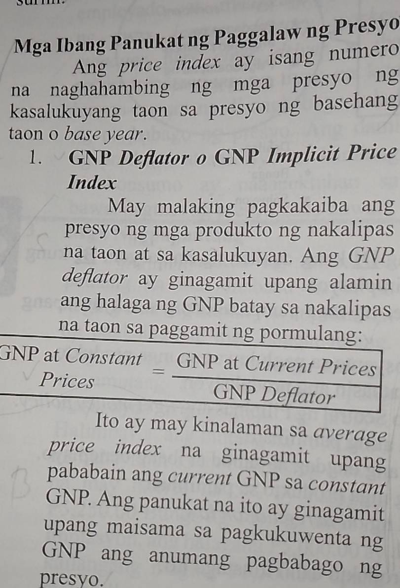 Mga Ibang Panukat ng Paggalaw ng Presyo 
Ang price index ay isang numero 
na naghahambing ng mga presyo ng 
kasalukuyang taon sa presyo ng basehang 
taon o base year. 
1. GNP Deflator o GNP Implicit Price 
Index 
May malaking pagkakaiba ang 
presyo ng mga produkto ng nakalipas 
na taon at sa kasalukuyan. Ang GNP 
deflator ay ginagamit upang alamin 
ang halaga ng GNP batay sa nakalipas 
na taon sa paggamit ng pormulang: 
GNP at Constont GNP at Gncent Prices 
Prices 
Ito ay may kinalaman sa average 
price index na ginagamit upang 
pababain ang current GNP sa constant 
GNP. Ang panukat na ito ay ginagamit 
upang maisama sa pagkukuwenta ng 
GNP ang anumang pagbabago ng 
presyo.