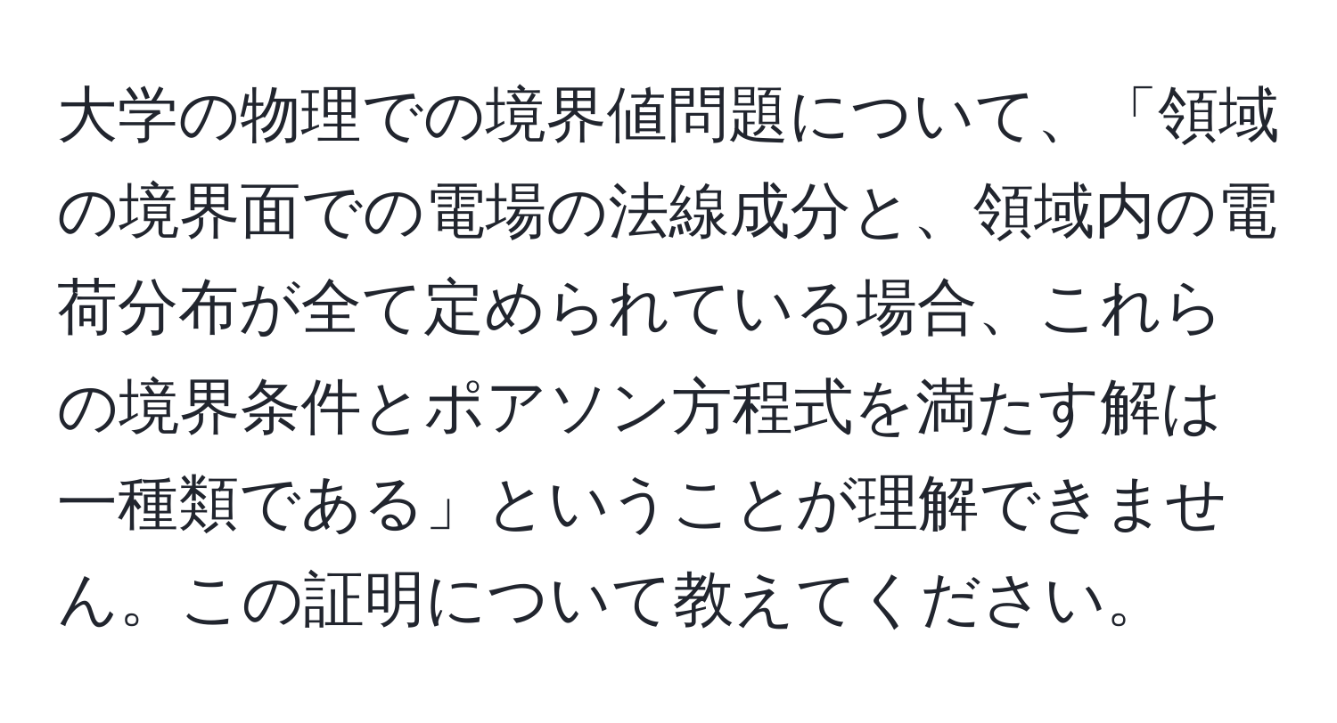 大学の物理での境界値問題について、「領域の境界面での電場の法線成分と、領域内の電荷分布が全て定められている場合、これらの境界条件とポアソン方程式を満たす解は一種類である」ということが理解できません。この証明について教えてください。