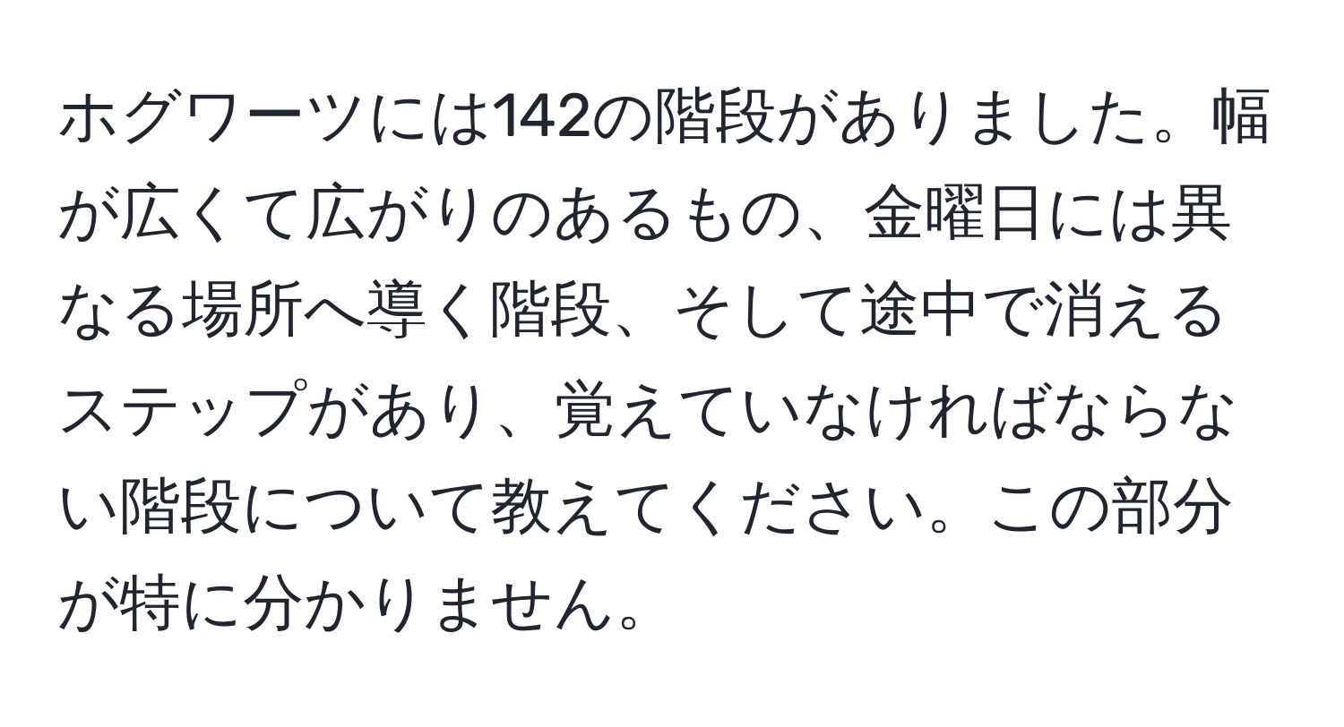 ホグワーツには142の階段がありました。幅が広くて広がりのあるもの、金曜日には異なる場所へ導く階段、そして途中で消えるステップがあり、覚えていなければならない階段について教えてください。この部分が特に分かりません。