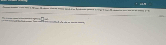 23.45 
A womam toveled 2429:5 mikles in 19 hours 17 minetes. Find the average speed of her fight in males per heur (Change 13 hours 10 minutes into hours and uso the forla phi =a) 
The eveage spoed of the wman's Sight was □ 
Cs not mund sntl te frus answe. Then round to the rearent toth of a mle per hour as neetted)
