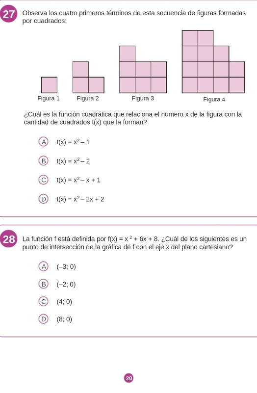 Observa los cuatro primeros términos de esta secuencia de figuras formadas
por cuadrados:
Figura 1 Figura 2 Figura 3 Figura 4
¿Cuál es la función cuadrática que relaciona el número x de la figura con la
cantidad de cuadrados t(x) que la forman?
t(x)=x^2-1
t(x)=x^2-2
C t(x)=x^2-x+1
t(x)=x^2-2x+2
28 La función f está definida por f(x)=x^2+6x+8 ¿Cuál de los siguientes es un
punto de intersección de la gráfica de f con el eje x del plano cartesiano?
A (-3;0)
B (-2;0)
(4;0)
(8;0)
20