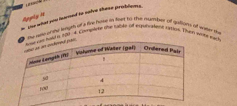 LESSON 
Use what you learned to solve these problems 
4 Apply It 
The ratie of the length of a fire hose in feet to the number of gallons of water the 
ld is 100 : 4. Complete the table of equivalent ratios. Then write each