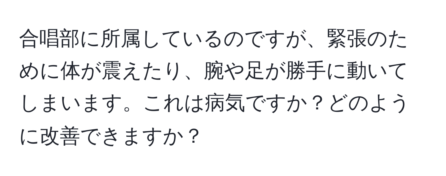 合唱部に所属しているのですが、緊張のために体が震えたり、腕や足が勝手に動いてしまいます。これは病気ですか？どのように改善できますか？