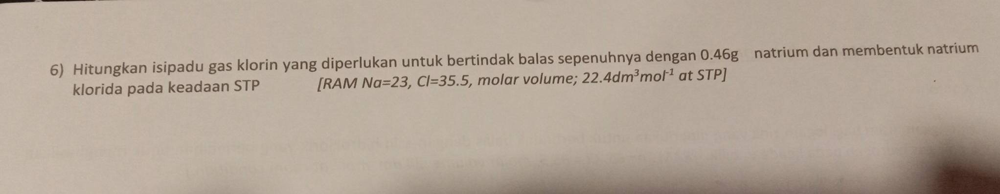 Hitungkan isipadu gas klorin yang diperlukan untuk bertindak balas sepenuhnya dengan 0.46g natrium dan membentuk natrium 
klorida pada keadaan STP [RAM Na=23, Cl=35.5, , molar volume; 22.4dm^3mol^(-1) at STP]