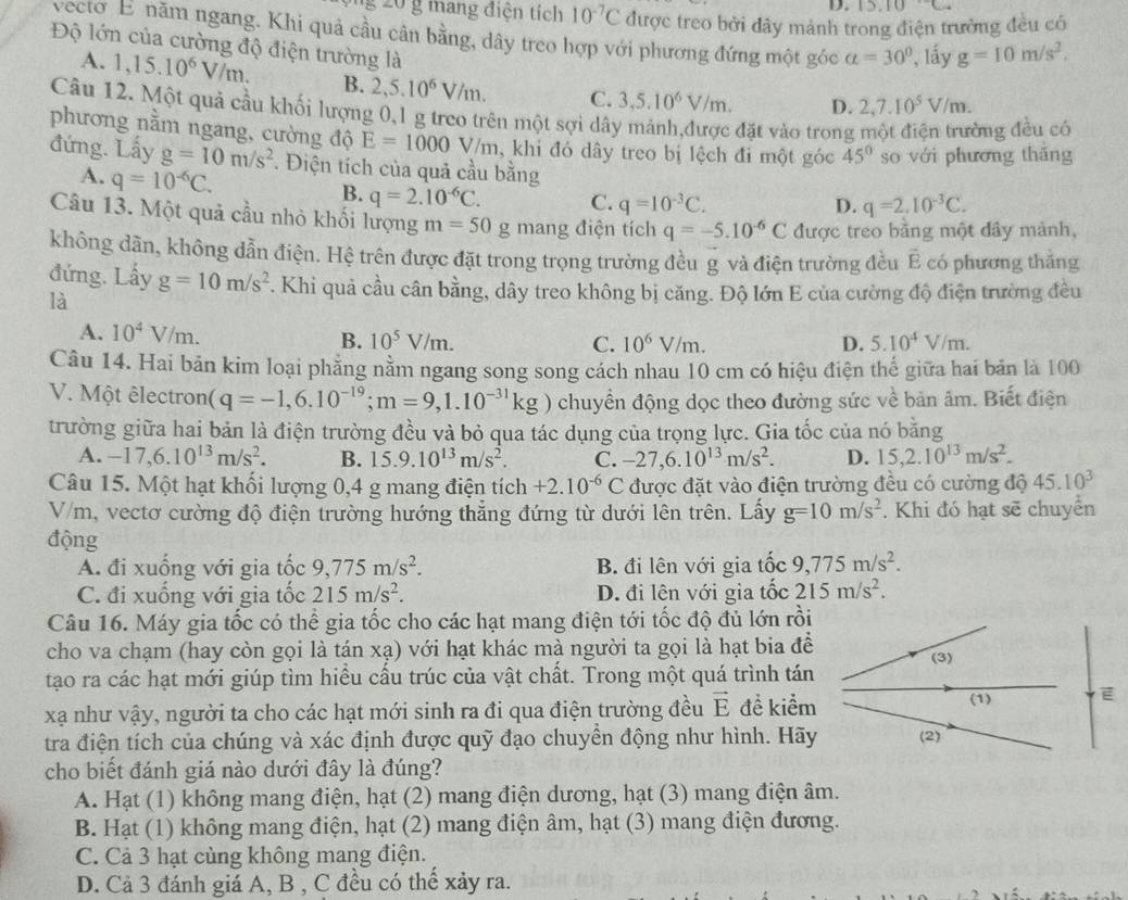 3.10
g 20 g mang điện tích 10^(-7)C được treo bởi đây mảnh trong điện trường đều có
vecto E năm ngang. Khi quả cầu cân bằng, dây treo hợp với phương đứng một góc a=30° , lấy g=10m/s^2.
Độ lớn của cường độ điện trường là D. 2,7.10^5V/m.
A. 1,15.10^6V/m. B. 2,5.10^6V/m. C. 3,5.10^6V/m.
Câu 12. Một quả cầu khối lượng 0,1 g treo trên một sợi dây mảnh,được đặt vào trong
ông đều có
phương nằm ngang, cường độ E=1000V/m , khi đó dây treo bị lệch đi một góc 45° so với phương thāng
đứng. Lấy g=10m/s^2. Điện tích của quả cầu bằng q=2.10^(-3)C.
A. q=10^(-6)C. B. q=2.10^(-6)C. C. q=10^(-3)C.
D.
Câu 13. Một quả cầu nhỏ khối lượng m=50 g mang điện tích q=-5.10^(-6)C được treo bằng một đây mảnh,
không dân, không dẫn điện. Hệ trên được đặt trong trọng trường đều g và điện trường đều É có phương thắng
đứng. Lấy g=10m/s^2. Khi quả cầu cân bằng, dây treo không bị căng. Độ lớn E của cường độ điện trường đều
là
A. 10^4V/m.
B. 10^5V/m. C. 10^6V/m. D. 5.10^4V/m.
Câu 14. Hai bãn kim loại phăng nằm ngang song song cách nhau 10 cm có hiệu điện thế giữa hai bản là 100
V. Một êlectron (q=-1,6.10^(-19);m=9,1.10^(-31)kg) chuyển động dọc theo đường sức về bản âm. Biết điện
trường giữa hai bản là điện trường đều và bỏ qua tác dụng của trọng lực. Gia tốc của nó bằng
A. -17,6.10^(13)m/s^2. B. 15.9.10^(13)m/s^2. C. -27,6.10^(13)m/s^2. D. 15,2.10^(13)m/s^2.
Câu 15. Một hạt khối lượng 0,4 g mang điện tích +2.10^(-6)C được đặt vào điện trường đều có cường độ 45.10^3
V/m, vectơ cường độ điện trường hướng thẳng đứng từ dưới lên trên. Lấy g=10m/s^2. Khi đó hạt sẽ chuyển
động 9,775m/s^2.
A. đi xuống với gia tốc 9,775m/s^2. B. đi lên với gia tốc
C. đi xuống với gia tốc 215m/s^2. D. đi lên với gia tốc 215m/s^2.
Câu 16. Máy gia tốc có thể gia tốc cho các hạt mang điện tới tốc độ đủ lớn rồi
cho va chạm (hay còn gọi là tán xạ) với hạt khác mà người ta gọi là hạt bia để
tạo ra các hạt mới giúp tìm hiều cấu trúc của vật chất. Trong một quá trình tán
xạ như vậy, người ta cho các hạt mới sinh ra đi qua điện trường đều vector E đề kiểm
tra điện tích của chúng và xác định được quỹ đạo chuyền động như hình. Hãy
cho biết đánh giá nào dưới đây là đúng?
A. Hạt (1) không mang điện, hạt (2) mang điện dương, hạt (3) mang điện âm.
B. Hạt (1) không mang điện, hạt (2) mang điện âm, hạt (3) mang điện đương.
C. Cả 3 hạt cùng không mang điện.
D. Cả 3 đánh giá A, B , C đều có thể xảy ra.