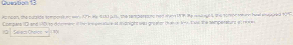 At noon, the outside temperature was 72°F. By 4:00 p.m., the temperature had ri sen 13°F. By midnight, the temperature had dropped 10°F. 
Compare 13) and H0) to determine if the temperature at midnight was greater than or less than the temperature at noon. 
18 Select Choice 110