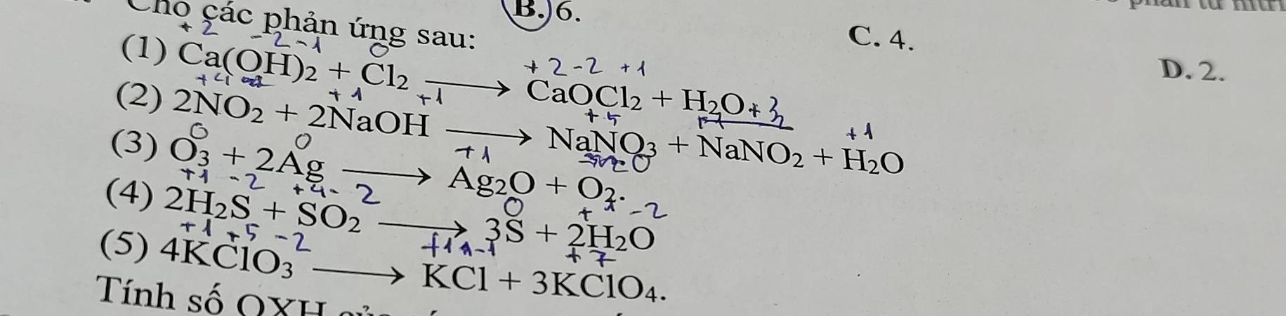 )6.
u
Cho çác phản ứng sau:
-^x2-1 C. 4.
+
D. 2.
(1) Ca(OH)2 + Cl₂ —→ CaOCl₂ + H₂O+ 3
(2) 2NO₂ + 2NaOH → → NaNQ₃ + NaNO₂ + H₂O
(3) 0₃+ 2Ag —→ Ag₂O + O·
(4) 1-2+4=2
2H_2S+SO_2to H 3S+2H_2O
+1+5-
(5) 4KClO_3^(2to KCl+3KClO_4). 
Tính số QXH o