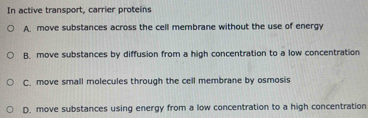 In active transport, carrier proteins
A. move substances across the cell membrane without the use of energy
B. move substances by diffusion from a high concentration to a low concentration
C. move small molecules through the cell membrane by osmosis
D. move substances using energy from a low concentration to a high concentration