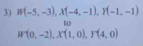 W(-5,-3), X(-4,-1), Y(-1,-1)
to
W'(0,-2), X'(1,0), Y'(4,0)