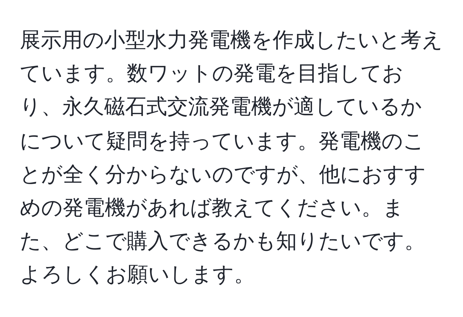 展示用の小型水力発電機を作成したいと考えています。数ワットの発電を目指しており、永久磁石式交流発電機が適しているかについて疑問を持っています。発電機のことが全く分からないのですが、他におすすめの発電機があれば教えてください。また、どこで購入できるかも知りたいです。よろしくお願いします。