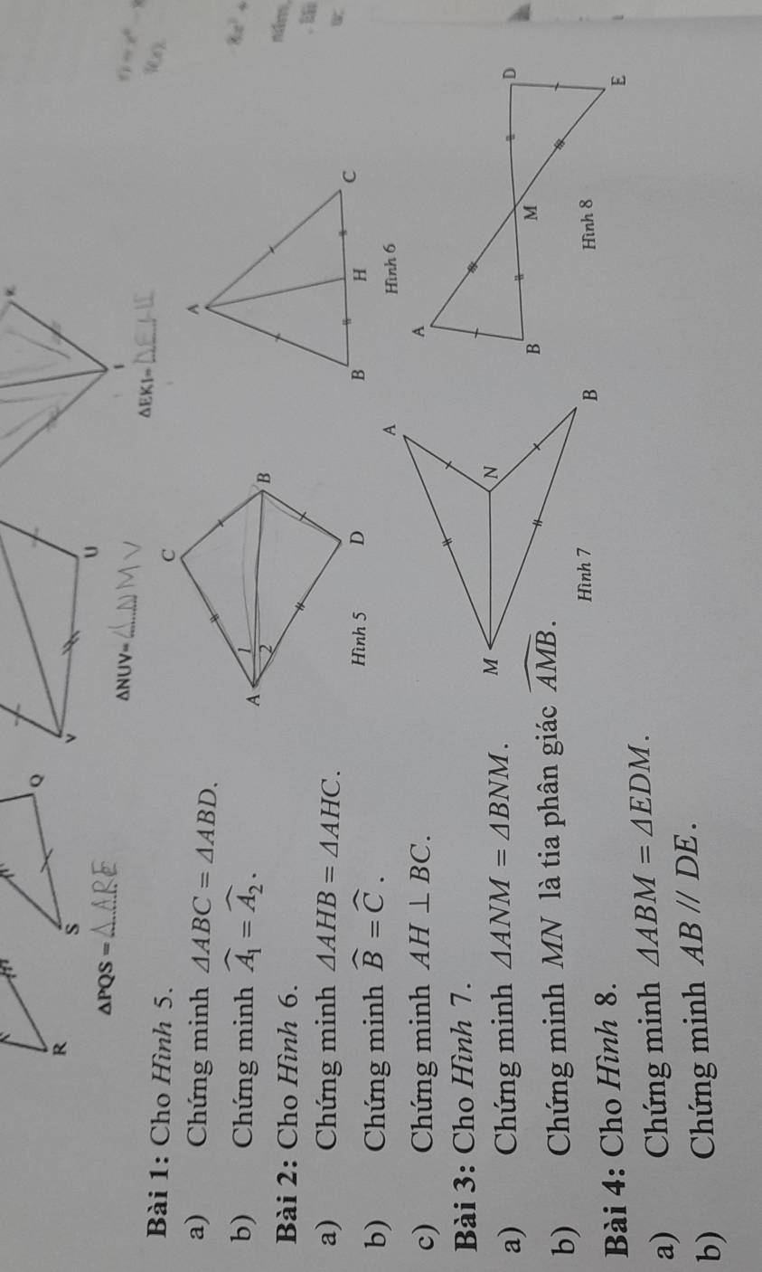 △ PQS= △ ARE _
_ △ NUV=
=x°
_
△ EKI=
Bài 1: Cho Hình 5.
Wx
a) Chứng minh △ ABC=△ ABD.
b) Chứng minh widehat A_1=widehat A_2.
8x^3.
Bài 2: Cho Hình 6.
midon .
a) Chứng minh △ AHB=△ AHC.
b) Chứng minh widehat B=widehat C.
Hình 6
c) Chứng minh AH⊥ BC.
Bài 3: Cho Hình 7.
a) Chứng minh △ ANM=△ BNM.
b) Chứng minh MN là tia phân giác 
Bài 4: Cho Hình 8.
a) Chứng minh △ ABM=△ EDM.
b) Chứng minh AB//DE.