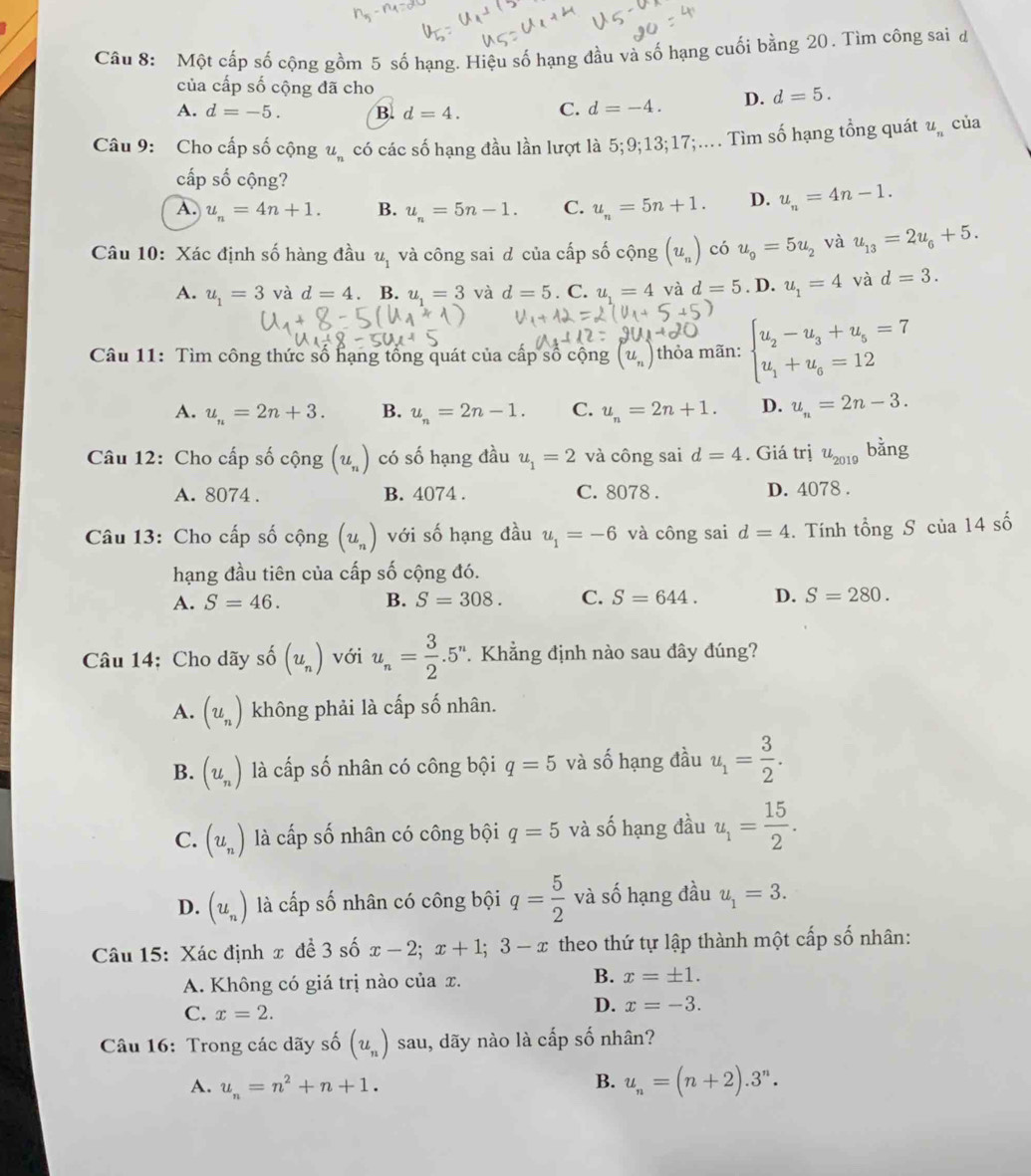 Một cấp số cộng gồm 5 số hạng. Hiệu số hạng đầu và số hạng cuối bằng 20. Tìm công sai đ
của cấp số cộng đã cho
A. d=-5. B. d=4. C. d=-4. D. d=5.
Câu 9: Cho cấp số cộng u_n có các số hạng đầu lần lượt là 5;9;13;17;.... Tìm số hạng tổng quát u_n của
cấp số cộng?
A. u_n=4n+1. B. u_n=5n-1. C. u_n=5n+1. D. u_n=4n-1.
Câu 10: Xác định số hàng đầu u_1 và công sai d của cấp số cộng (u_n) có u_9=5u_2 và u_13=2u_6+5.
A. u_1=3 và d=4. B. u_1=3 và d=5. C. u_1=4 và d=5. D. u_1=4 và d=3.
Câu 11: Tìm công thức số hạng tổng quát của cấp số cộng (u_n) thỏa mãn: beginarrayl u_2-u_3+u_5=7 u_1+u_6=12endarray.
A. u_n=2n+3. B. u_n=2n-1. C. u_n=2n+1. D. u_n=2n-3.
Câu 12: Cho cấp số cộng (u_n) có số hạng đầu u_1=2 và công sai d=4. Giá trị u_2019 bằng
A. 8074 . B. 4074 . C. 8078 . D. 4078 .
Câu 13: Cho cấp số cộng (u_n) với số hạng đầu u_1=-6 và công sai d=4. Tính t hat OI g S của 14 số
hạng đầu tiên của cấp số cộng đó.
A. S=46. B. S=308. C. S=644. D. S=280.
Câu 14: Cho dãy số (u_n) với u_n= 3/2 .5^n * Khẳng định nào sau đây đúng?
A. (u_n) không phải là cấp số nhân.
B. (u_n) là cấp số nhân có công bội q=5 và số hạng đầu u_1= 3/2 .
C. (u_n) là cấp số nhân có công bội q=5 và số hạng đầu u_1= 15/2 .
D. (u_n) là cấp số nhân có công bội q= 5/2  và số hạng đầu u_1=3.
Câu 15: Xác định x đề 3 số x-2;x+1;3-x theo thứ tự lập thành một cấp số nhân:
A. Không có giá trị nào của x. B. x=± 1.
C. x=2.
D. x=-3.
Câu 16: Trong các dãy số (u_n) sau, dãy nào là cấp số nhân?
A. u_n=n^2+n+1.
B. u_n=(n+2).3^n.