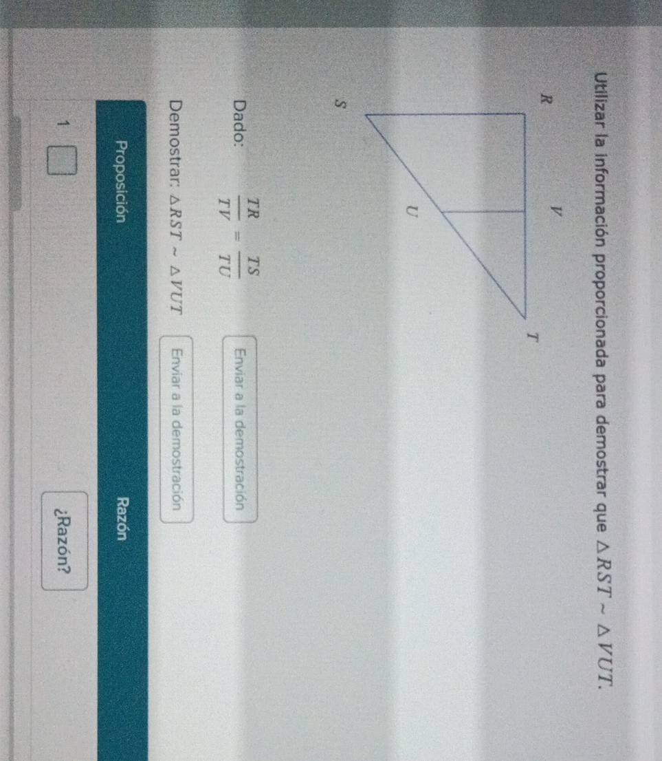 Utilizar la información proporcionada para demostrar que △ RSTsim △ VUT. 
Dado:  TR/TV = TS/TU  Enviar a la demostración 
Demostrar: △ RSTsim △ VUT Enviar a la demostración 
Proposición Razón 
1 ¿Razón?