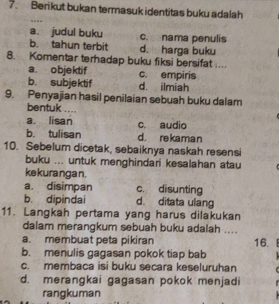 Berikut bukan termasuk identitas buku adalah
a. judul buku c. nama penulis
b. tahun terbit d. harga buku
8. Komentar terhadap buku fiksi bersifat ....
a. objektif c. empiris
b. subjektif d. ilmiah
9. Penyajian hasil penilaian sebuah buku dalam
bentuk ....
a. lisan
c. audio
b. tulisan d. rekaman
10. Sebelum dicetak, sebaiknya naskah resensi
buku ... untuk menghindari kesalahan atau
kekurangan.
a. disimpan c. disunting
b. dipindai d. ditata ulang
11. Langkah pertama yang harus dilakukan
dalam merangkum sebuah buku adalah ....
a. membuat peta pikiran 16.
b. menulis gagasan pokok tiap bab
c. membaca isi buku secara keseluruhan
d. merangkai gagasan pokok menjadi
rangkuman