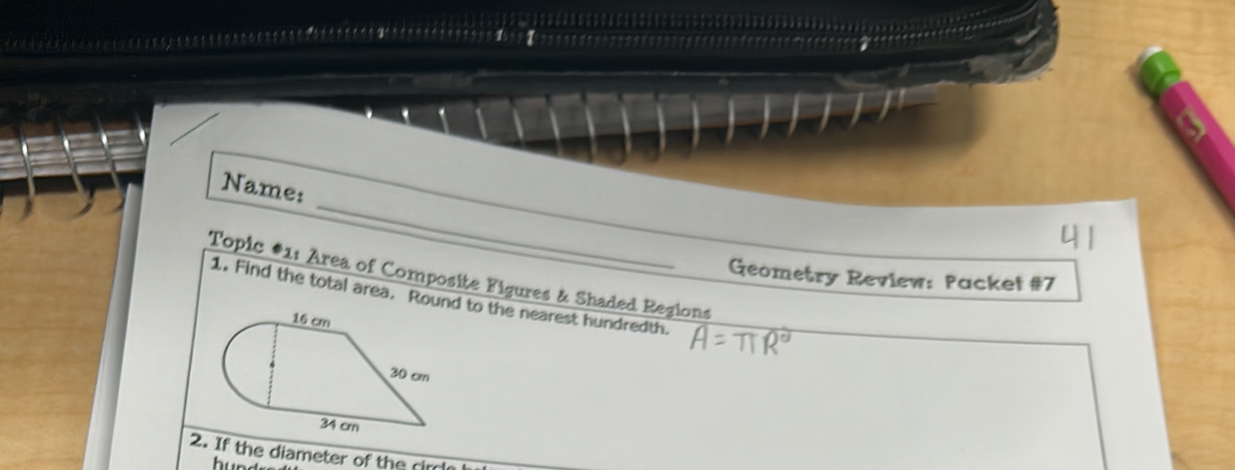 Name: 
Geometry Review: Packet #7 
Topic #1: Area of Composite Figures & Shaded Regions 
1. Find the total area. Round to the nearest hundredth. 
2. If the diameter of the circl 
hund