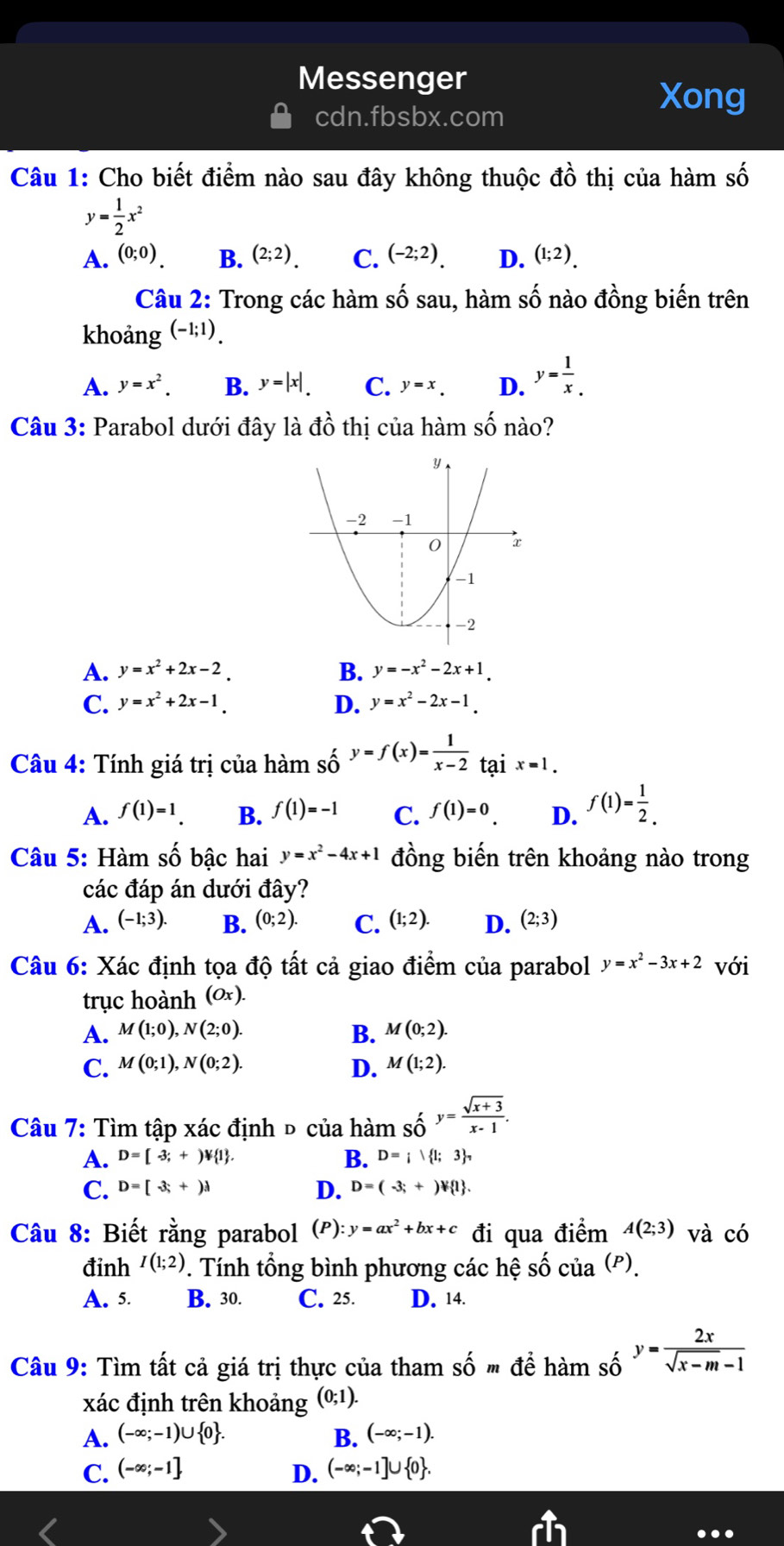 Messenger
cdn.fbsbx.com
Xong
Câu 1: Cho biết điểm nào sau đây không thuộc dhat o thị của hàm số
y= 1/2 x^2
A. (0;0). B. (2;2). C. (-2;2). D. (1;2).
Câu 2: Trong các hàm số sau, hàm số nào đồng biến trên
khoảng (-1;1).
A. y=x^2. B. y=|x|. C. y=x. D. y= 1/x _.
Câu 3: Parabol dưới đây là dhat o thị của hàm số nào?
A. y=x^2+2x-2. B. y=-x^2-2x+1.
C. y=x^2+2x-1. D. y=x^2-2x-1.
Câu 4: Tính giá trị của hàm số y=f(x)= 1/x-2 _t a ix=1.
A. f(1)=1. B. f(1)=-1 C. f(1)=0 D. f(1)= 1/2 .
Câu 5: Hàm số bậc hai y=x^2-4x+1 đồng biến trên khoảng nào trong
các đáp án dưới đây?
A. (-1;3). B. (0;2). C. (1;2). D. (2;3)
Câu 6: Xác định tọa độ tất cả giao điểm của parabol y=x^2-3x+2 với
trục hoành (Ox).
A. M(1;0),N(2;0). B. M(0;2).
C. M(0;1),N(0;2). D. M(1;2).
Câu 7: Tìm tập xác định đ của hàm số y= (sqrt(x+3))/x-1 .
A. D=[-3;+)forall  1 . B. D=; 1;3 _
C. D=[-3;+)d D. D=(-3;+)forall  1 .
Câu 8: Biết rằng parabol (P):y=ax^2+bx+c đi qua điểm A(2;3) và có
đỉnh I(1;2). Tính tổng bình phương các hệ số cua^((P)).
A. 5. B. 30. C. 25. D. 14.
Câu 9: Tìm tất cả giá trị thực của tham shat omdhat ehamshat o y= 2x/sqrt(x-m)-1 
xác định trên khoảng (0;1).
A. (-∈fty ;-1)∪  0 . B. (-∈fty ;-1).
C. (-∈fty ;-1] D. (-∈fty ;-1]∪  0 .