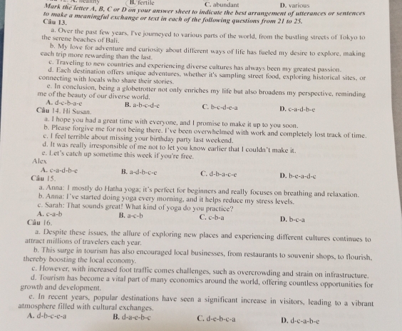 B. fertile C. abundant D. various
Mark the letter A, B, C or D on your answer sheet to indicate the best arrangement of utterances or sentences
to make a meaningful exchange or text in each of the following questions from 21 to 25.
Câu 13.
a. Over the past few years, I've journeyed to various parts of the world, from the bustling streets of Tokyo to
the serene beaches of Bali.
b. My love for adventure and curiosity about different ways of life has fueled my desire to explore, making
each trip more rewarding than the last.
c. Traveling to new countries and experiencing diverse cultures has always been my greatest passion.
d. Each destination offers unique adventures, whether it's sampling street food, exploring historical sites, or
connecting with locals who share their stories.
e. In conclusion, being a globetrotter not only enriches my life but also broadens my perspective, reminding
me of the beauty of our diverse world.
A. d-c-b-a-c B. a=b-c-d-c C. b-c-d-c-a D. c-a-d-b-c
Câu 14. Hi Susan.
a. I hope you had a great time with everyone, and I promise to make it up to you soon.
b. Please forgive me for not being there. I've been overwhelmed with work and completely lost track of time.
c. I feel terrible about missing your birthday party last weekend.
d. It was really irresponsible of me not to let you know earlier that I couldn't make it.
e. Let's catch up sometime this week if you're free.
Alex
A. c-a-d-b-e B. a-d-b-c-e C. d-b-a=c-e D, b· c· a-d· c
Câu 15.
a. Anna: I mostly do Hatha yoga; it's perfect for beginners and really focuses on breathing and relaxation.
b. Anna: I've started doing yoga every morning, and it helps reduce my stress levels.
c. Sarah: That sounds great! What kind of yoga do you practice?
A. c-a-b B. a-c-b C. c-b-a D. b-c-a
Câu 16.
a. Despite these issues, the allure of exploring new places and experiencing different cultures continues to
attract millions of travelers each year.
b. This surge in tourism has also encouraged local businesses, from restaurants to souvenir shops, to flourish,
thereby boosting the local economy.
c. However, with increased foot traffic comes challenges, such as overcrowding and strain on infrastructure.
d. Tourism has become a vital part of many economics around the world, offering countless opportunities for
growth and development.
e. In recent years, popular destinations have seen a significant increase in visitors, leading to a vibrant
atmosphere filled with cultural exchanges.
A. d-b-c-c-a B. d-a-e-b-c C. d-e-b-c-a D. d-c-a-b-c