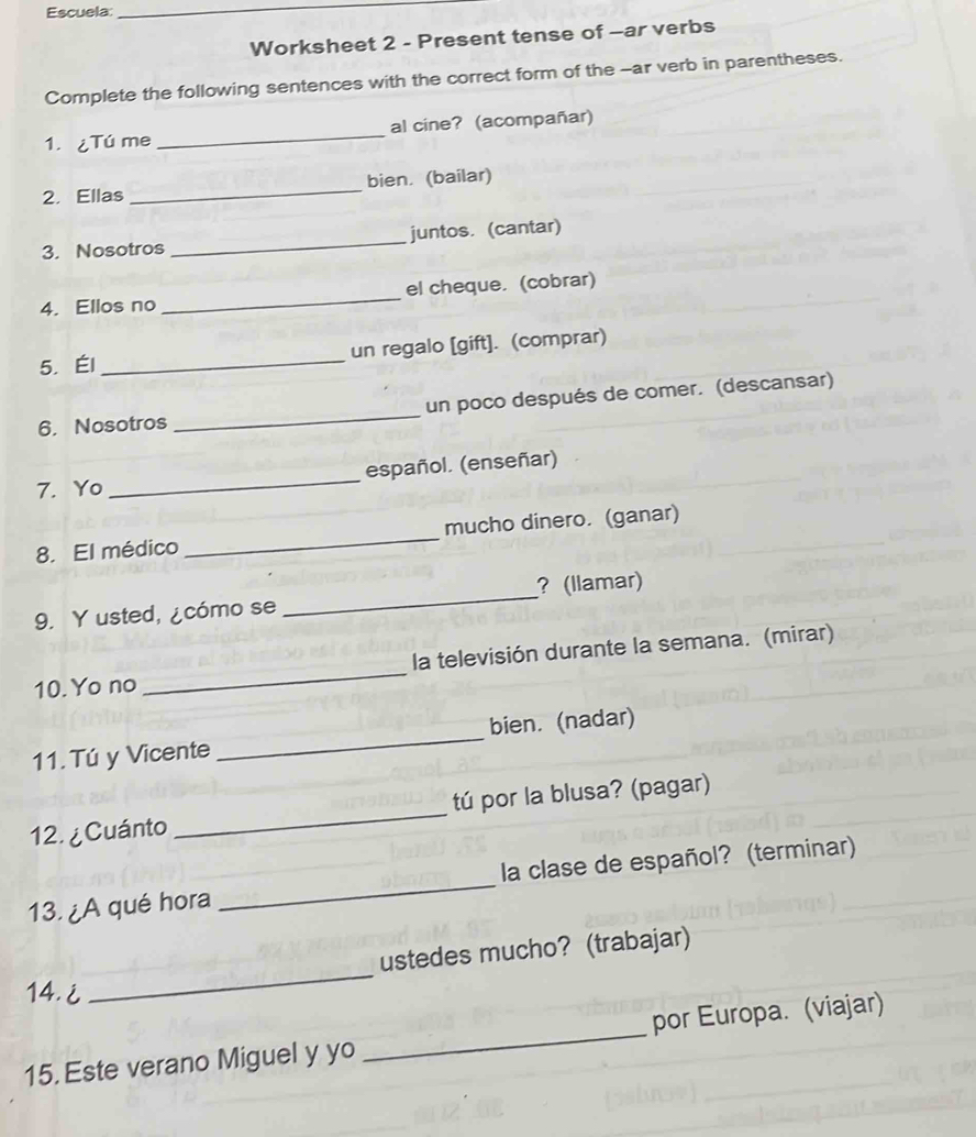 Escuela: 
_ 
Worksheet 2 - Present tense of —ar verbs 
Complete the following sentences with the correct form of the -ar verb in parentheses. 
1. ¿Tú me _al cine? (acompañar) 
2. Ellas _bien. (bailar) 
3. Nosotros _juntos. (cantar) 
4. Ellos no _el cheque. (cobrar) 
5. Él _un regalo [gift]. (comprar) 
6. Nosotros _un poco después de comer. (descansar) 
7. Yo _español. (enseñar) 
8. El médico _mucho dinero. (ganar) 
9. Y usted, ¿cómo se _? (llamar) 
10. Yo no _la televisión durante la semana. (mirar) 
11.Tú y Vicente _bien. (nadar) 
12. ¿ Cuánto _tú por la blusa? (pagar) 
13. ¿A qué hora _ la clase de español? (terminar) 
ustedes mucho? (trabajar) 
14.i 
_ 
15. Este verano Miguel y yo _por Europa. (viajar)