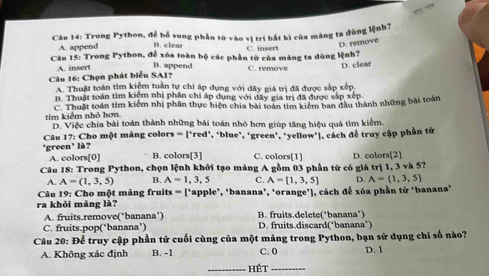 Trong Python, để bổ sung phần tử vào vị trí bất kì của mảng ta dùng lệnh?
B. clear
A. append C. insert
D. remove
Cầu 15: Trong Python, để xóa toàn bộ các phần tử của mảng ta dùng lệnh?
A. insert B. append C. remove
D. clear
Câu 16: Chọn phát biểu SAI?
A. Thuật toán tìm kiếm tuần tự chỉ áp dụng với dãy giá trị đã được sắp xếp.
B. Thuật toán tìm kiểm nhị phân chỉ áp dụng với dãy gia trị đã được sắp xếp.
C. Thuật toán tìm kiếm nhị phân thực hiện chia bài toán tìm kiếm ban đầu thành những bài toán
tìm kiếm nhỏ hơn.
D. Việc chia bài toán thành những bài toán nhỏ hơn giúp tăng hiệu quả tìm kiếm.
Câu 17: Cho một măng colors = [‘red’, ‘blue’, ‘green’, ‘yellow’], cách để truy cập phần tử
‘green’ là?
A. colors[0] B. colors[3] C. colors[1] D. colors[2]
Câu 18: Trong Python, chọn lệnh khởi tạo mảng A gồm 03 phần tử có giá trị 1, 3 và 5?
A. A=(1,3,5) B. A=1,3,5 C. A=[1,3,5] D. A= 1,3,5
Câu 19: Cho một mãng fruits = [‘apple’, ‘banana’, ‘orange’], cách để xóa phần tử ‘banana’
ra khỏi mảng là?
A. fruits.remove(‘banana’) B. fruits.delete(‘banana’)
C. fruits.pop(‘banana’) D. fruits.discard(‘banana’)
Câu 20: Đễ truy cập phần tử cuối cùng của một mảng trong Python, bạn sử dụng chi số nào?
A. Không xác định B. -1 C. 0 D. 1
_hét_