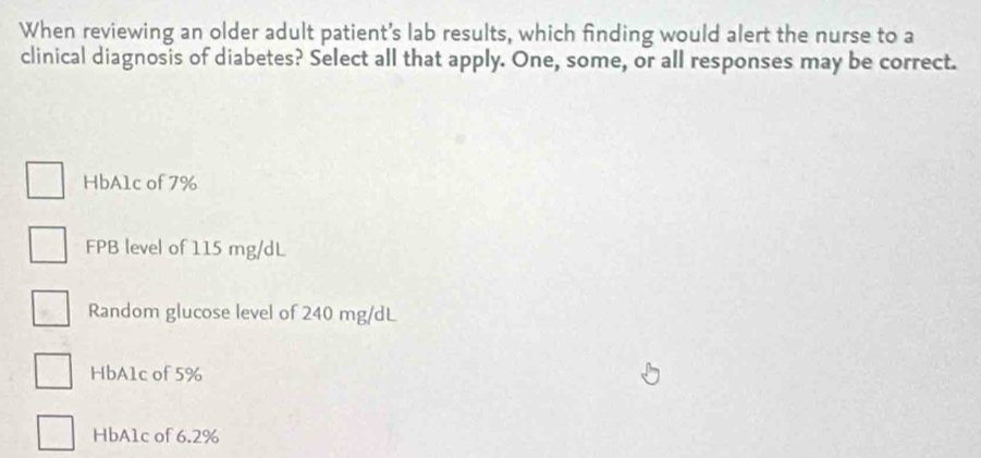 When reviewing an older adult patient's lab results, which finding would alert the nurse to a
clinical diagnosis of diabetes? Select all that apply. One, some, or all responses may be correct.
HbA1c of 7%
FPB level of 115 mg/dL
Random glucose level of 240 mg/dL
HbA1c of 5%
HbA1c of 6.2%