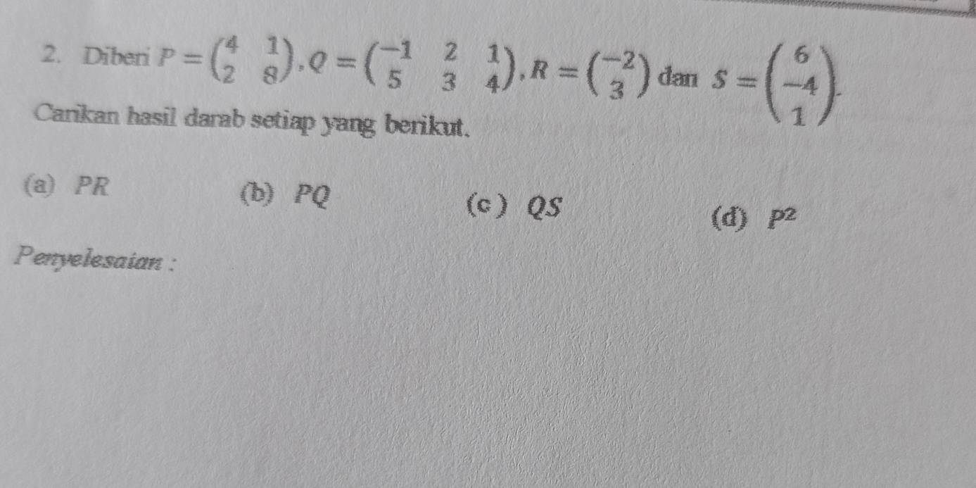 Diberi P=beginpmatrix 4&1 2&8endpmatrix , Q=beginpmatrix -1&2&1 5&3&4endpmatrix , R=beginpmatrix -2 3endpmatrix dan S=beginpmatrix 6 -4 1endpmatrix. 
Carikan hasil darab setiap yang berikut.
(a) PR (b) PQ
(c) QS
(d) P^2
Penyelesaian :