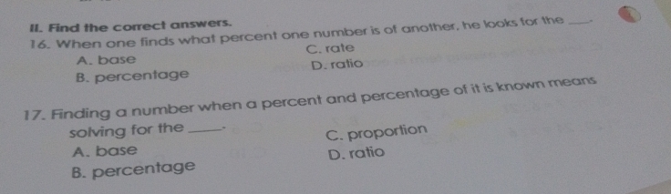 Find the correct answers.
16. When one finds what percent one number is of another, he looks for the_
A. base C. rate
B. percentage D. ratio
17. Finding a number when a percent and percentage of it is known means
solving for the _.
C. proportion
A. base
B. percentage D. ratio