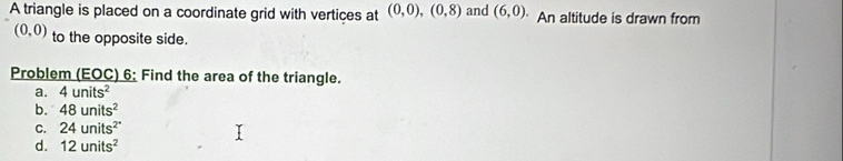 A triangle is placed on a coordinate grid with vertices at (0,0), (0,8) and (6,0). An altitude is drawn from
(0,0) to the opposite side.
Problem (EOC) 6; Find the area of the triangle.
a. 4units^2
b. 48units^2
C. 24units^(2^circ)
d. 12units^2