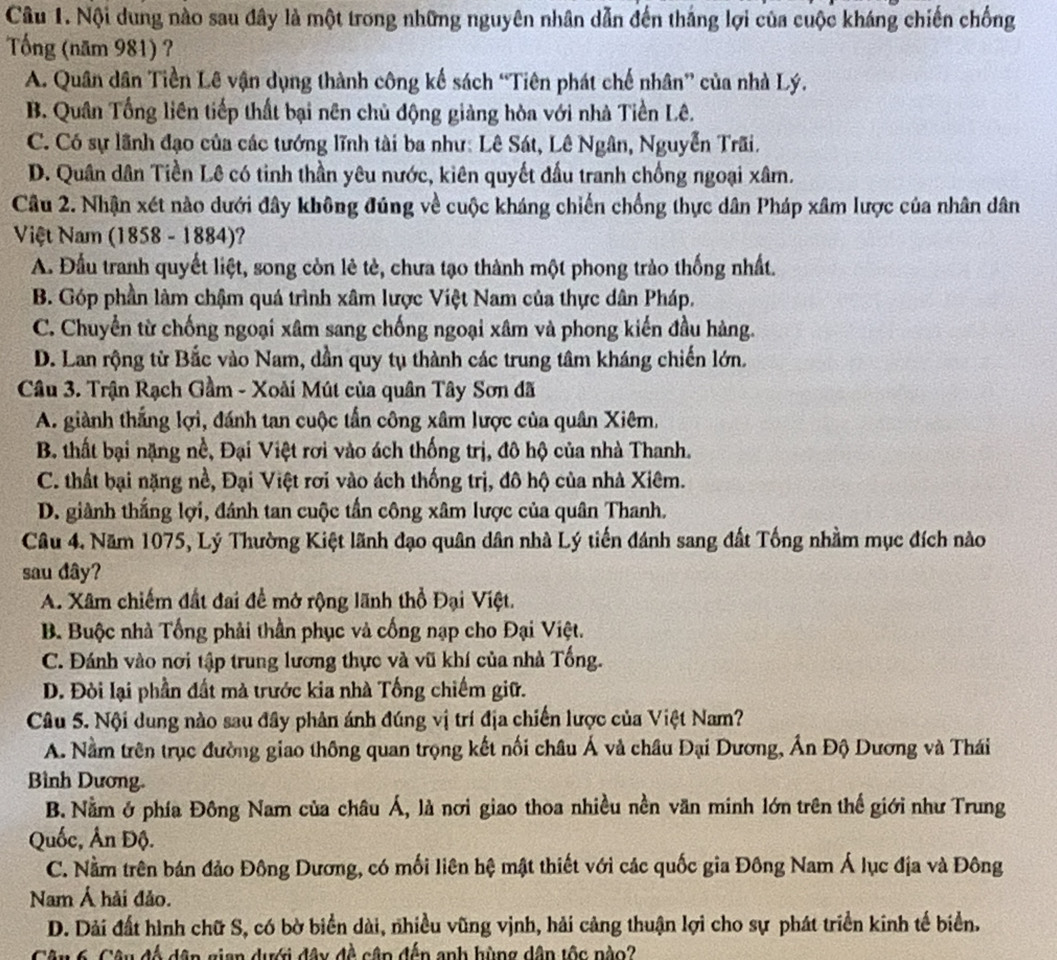 Nội dung nào sau đây là một trong những nguyên nhân dẫn đến thắng lợi của cuộc kháng chiến chống
Tổng (năm 981) ?
A. Quân dân Tiền Lê vận dụng thành công kế sách “Tiên phát chế nhân” của nhà Lý.
B. Quân Tổng liên tiếp thất bại nên chủ động giảng hòa với nhà Tiền Lê.
C. Có sự lãnh đạo của các tướng lĩnh tài ba như: Lê Sát, Lê Ngân, Nguyễn Trãi.
D. Quân dân Tiền Lê có tinh thần yêu nước, kiên quyết đấu tranh chống ngoại xâm.
Câu 2. Nhận xét nào dưới đây không đúng về cuộc kháng chiến chống thực dân Pháp xâm lược của nhân dân
Việt Nam (1858 - 1884)?
A. Đầu tranh quyết liệt, song còn lẻ tè, chưa tạo thành một phong trào thống nhất.
B. Góp phần làm chậm quá trình xâm lược Việt Nam của thực dân Pháp.
C. Chuyển từ chống ngoại xâm sang chống ngoại xâm và phong kiến đầu hàng.
D. Lan rộng từ Bắc vào Nam, dần quy tụ thành các trung tâm kháng chiến lớn.
Câu 3. Trận Rạch Gầm - Xoài Mút của quân Tây Sơn đã
A. giành thắng lợi, đánh tan cuộc tấn công xâm lược của quân Xiêm,
B. thất bại nặng nề, Đại Việt rơi vào ách thống trị, đô hộ của nhà Thanh.
C. thất bại nặng nề, Đại Việt rơi vào ách thống trị, đô hộ của nhà Xiêm.
D. giành thắng lợi, đánh tan cuộc tần công xâm lược của quân Thanh.
Câu 4. Năm 1075, Lý Thường Kiệt lãnh đạo quân dân nhà Lý tiến đánh sang đất Tống nhằm mục đích nào
sau dây?
A. Xâm chiếm đất đai để mở rộng lãnh thổ Đại Việt.
B. Buộc nhà Tổng phải thần phục và cống nạp cho Đại Việt.
C. Đánh vào nơi tập trung lương thực và vũ khí của nhà Tống.
D. Đòi lại phần đất mà trước kia nhà Tống chiếm giữ.
Câu 5. Nội dung nào sau đây phân ánh đúng vị trí địa chiến lược của Việt Nam?
A. Nằm trên trục đường giao thông quan trọng kết nối châu Á và châu Đại Dương, Ấn Độ Dương và Thái
Bình Dương.
B. Nằm ở phía Đông Nam của châu Á, là nơi giao thoa nhiều nền văn minh lớn trên thế giới như Trung
Quốc, Ấn Độ.
C. Nằm trên bán đảo Đông Dương, có mối liên hệ mật thiết với các quốc gia Đông Nam Á lục địa và Đông
Nam Á hải đảo.
D. Dài đất hình chữ S, có bờ biển dài, nhiều vũng vịnh, hải cảng thuận lợi cho sự phát triển kinh tế biển.
Cân 6. Câu độ dân gian dưới đây đề cập đến anh hùng dân tộc nào?