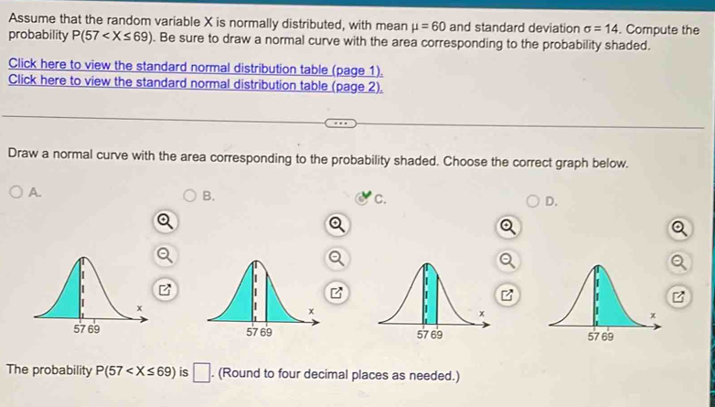 Assume that the random variable X is normally distributed, with mean mu =60 and standard deviation sigma =14. Compute the
probability P(57 . Be sure to draw a normal curve with the area corresponding to the probability shaded.
Click here to view the standard normal distribution table (page 1).
Click here to view the standard normal distribution table (page 2).
Draw a normal curve with the area corresponding to the probability shaded. Choose the correct graph below.
A.
B.
c.
D.

The probability P(57 is □ . (Round to four decimal places as needed.)