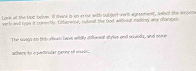 Look at the text below. If there is an error with subject-verb agreement, select the icome 
verb and type it correctly. Otherwise, submit the text without making any changes. 
The songs on this album have wildly different styles and sounds, and none 
adhere to a particular genre of music.