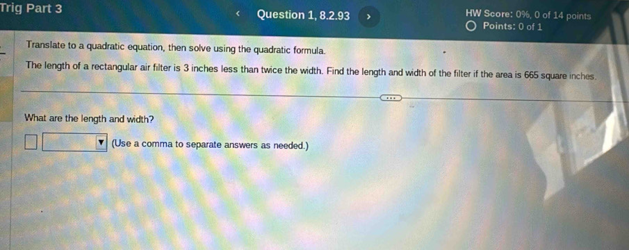 HW Score: 0%, 0 of 14 points 
Trig Part 3 Question 1, 8.2.93 > Points: 0 of 1 
Translate to a quadratic equation, then solve using the quadratic formula. 
The length of a rectangular air filter is 3 inches less than twice the width. Find the length and width of the filter if the area is 665 square inches. 
What are the length and width? 
(Use a comma to separate answers as needed.)