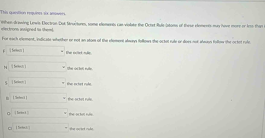 This question requires six answers. 
When drawing Lewis Electron Dot Structures, some elements can violate the Octet Rule (atoms of these elements may have more or less than 
electrons assigned to them). 
For each element, indicate whether or not an atom of the element always follows the octet rule or does not always follow the octet rule. 
F [ Select ] the octet rule. 
N [ Select ] the octet rule. 
s [ Select ] the octet rule. 
B [ Select ] the octet rule. 
[ Select ] the octet rule. 
Cl [ Select ] the octet rule.