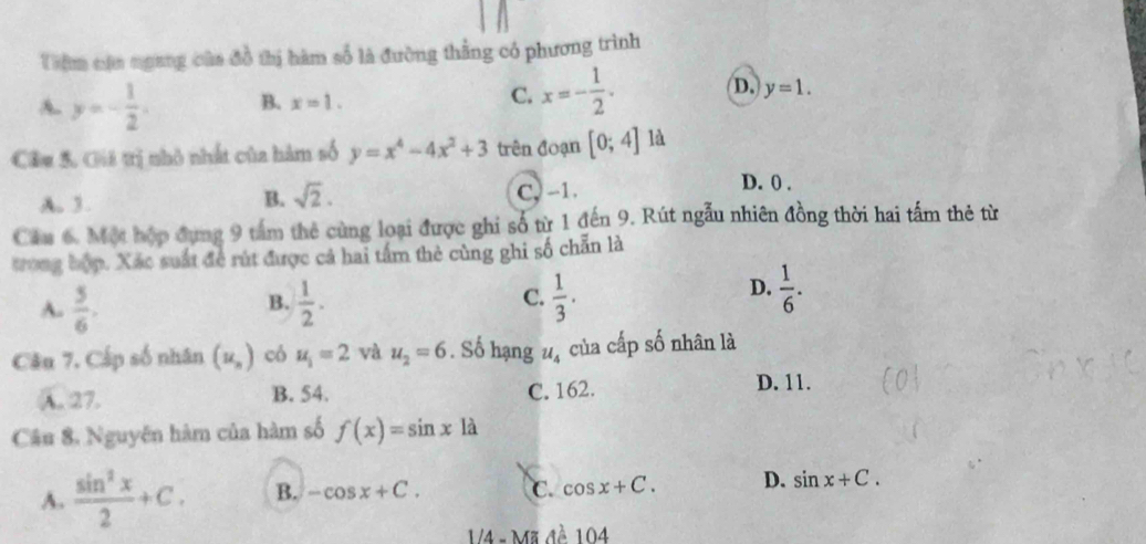 Tiêm cậa ngang của đồ thị hàm số là đường thẳng có phương trình
A. y=- 1/2 . B. x=1.
C. x=- 1/2 . D. y=1. 
Câu 5. Gii trị nhỏ nhất của hàm số y=x^4-4x^2+3 trên đoạn [0;4] là
A. 3.
B. sqrt(2). C, -1.
D. 0.
Cầu 6. Một hộp đụng 9 tấm thẻ cùng loại được ghi số từ 1 đến 9. Rút ngẫu nhiên đồng thời hai tấm thẻ từ
trong bợp. Xác suất đề rút được cả hai tấm thẻ cùng ghi số chẵn là
D.
A.  5/6 .  1/2 . C.  1/3 .  1/6 . 
B.
Câu 7, Cấp số nhân (u_n) có u_1=2 và u_2=6. Số hạng u_4 của cấp số nhân là
A. 27. B. 54. C. 162.
D. 11.
Câu 8. Nguyên hàm của hàm số f(x)=sin xla
A.  sin^2x/2 +C. B. -cos x+C. C. cos x+C. D. sin x+C. 
/4 - Mã đề 104