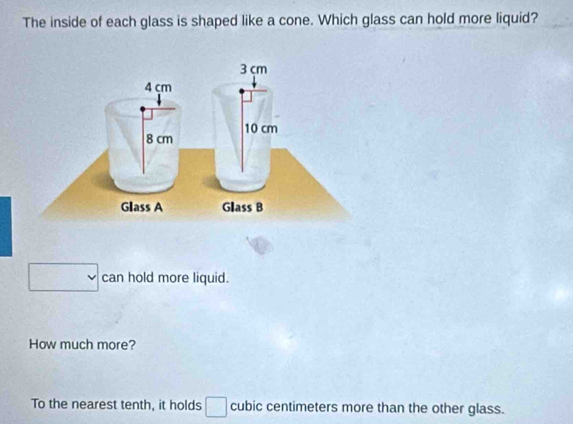 The inside of each glass is shaped like a cone. Which glass can hold more liquid?
3 cm
4 çm
10 cm
8 cm
Glass A Glass B 
can hold more liquid. 
How much more? 
To the nearest tenth, it holds cubic centimeters more than the other glass.