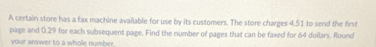 A certain store has a fax machine available for use by its customers. The store charges 4.51 to send the first 
page and 0.29 for each subsequent page. Find the number of pages that can be faxed for 64 dollars. Round 
your answer to a whole number.