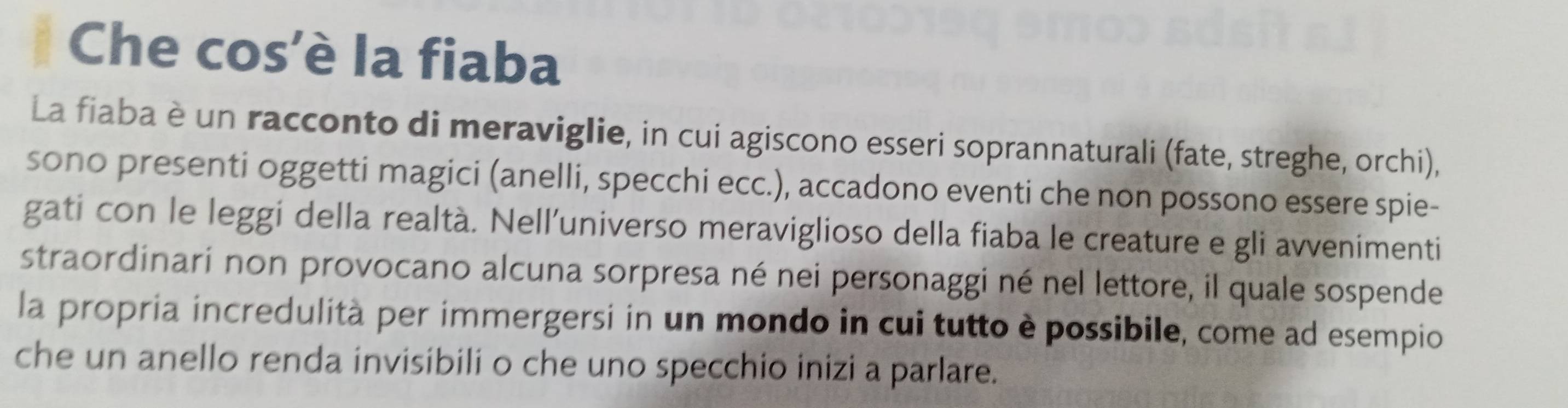 Che cos'è la fiaba 
La fiaba è un racconto di meraviglie, in cui agiscono esseri soprannaturali (fate, streghe, orchi), 
sono presenti oggetti magici (anelli, specchi ecc.), accadono eventi che non possono essere spie- 
gati con le leggi della realtà. Nell'universo meraviglioso della fiaba le creature e gli avvenimenti 
straordinari non provocano alcuna sorpresa né nei personaggi né nel lettore, il quale sospende 
la propria incredulità per immergersi in un mondo in cui tutto è possibile, come ad esempio 
che un anello renda invisibili o che uno specchio inizi a parlare.