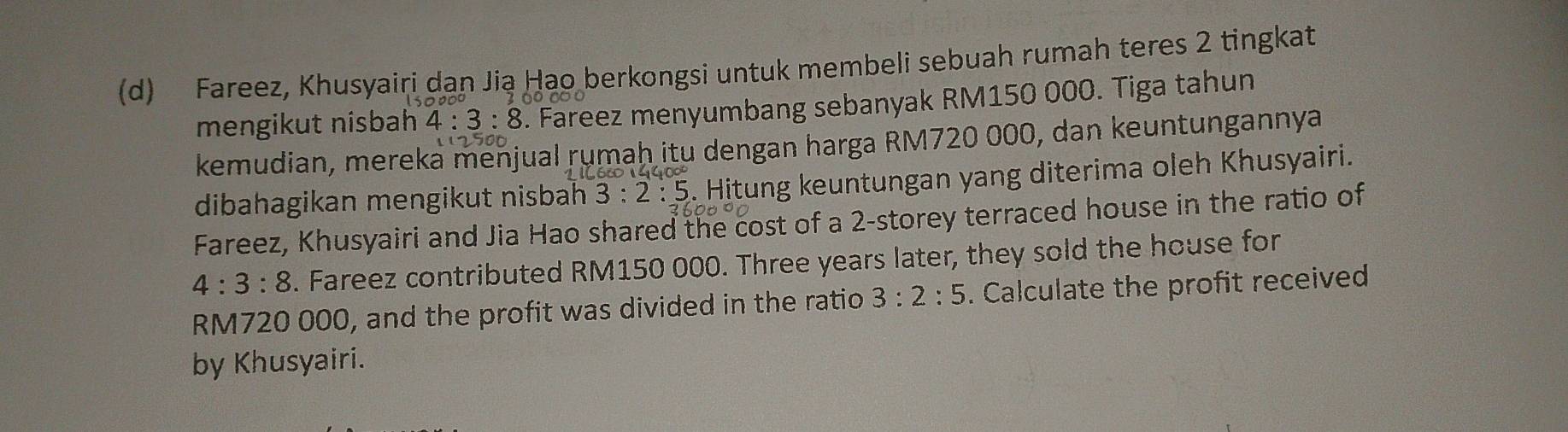 Fareez, Khusyairi dan Jia Hao berkongsi untuk membeli sebuah rumah teres 2 tingkat 
mengikut nisbah 4:3:8 5. Fareez menyumbang sebanyak RM150 000. Tiga tahun 
kemudian, mereka menjual rumaḥ itu dengan harga RM720 000, dan keuntungannya 
dibahagikan mengikut nisbah 3:2:5 5. Hitung keuntungan yang diterima oleh Khusyairi. 
Fareez, Khusyairi and Jia Hao shared the cost of a 2 -storey terraced house in the ratio of
4:3:8. Fareez contributed RM150 000. Three years later, they sold the house for
RM720 000, and the profit was divided in the ratio 3:2:5. Calculate the profit received 
by Khusyairi.