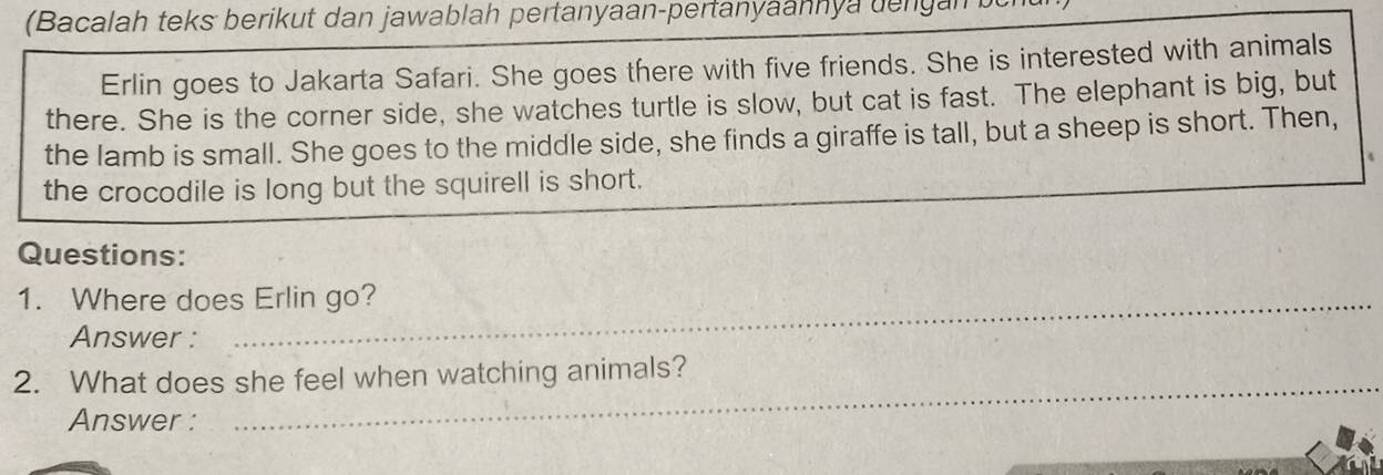 (Bacalah teks berikut dan jawablah pertanyaan-pertanyaannya dengal 
Erlin goes to Jakarta Safari. She goes there with five friends. She is interested with animals 
there. She is the corner side, she watches turtle is slow, but cat is fast. The elephant is big, but 
the lamb is small. She goes to the middle side, she finds a giraffe is tall, but a sheep is short. Then, 
the crocodile is long but the squirell is short. 
Questions: 
1. Where does Erlin go? 
Answer : 
_ 
2. What does she feel when watching animals? 
Answer :