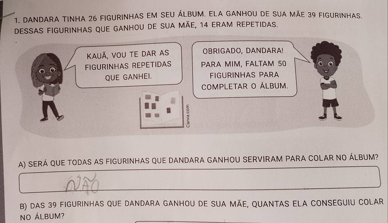 DANDARA TINHA 26 FIGURINHAS EM SEU ÁLBUM. ELA GANHOU DE SUA MÃE 39 FIGURINHAS. 
DESSAS FIGURINHAS QUE GANHOU DE SUA MÃE, 14 ERAM REPETIDAS. 
KauÃ, Vou Te Dar as OBRIGADO, DANDARA! 
FIGURINHAS REPETIDAS PARA MIM, FALTAM 50
QUE GANHEI. FIGURINHAS PARA 
COMPLETAR O ÁLBUM. 
A) SERÁ QUE TODAS AS FIGURINHAS QUE DANDARA GANHOU SERVIRAM PARA COLAR NO ÁLBUM? 
B) DAS 39 FIGURINHAS QUE DANDARA GANHOU DE SUA MÃE, QUANTAS ELA CONSEGUIU COLAR 
NO ÁLBUM?