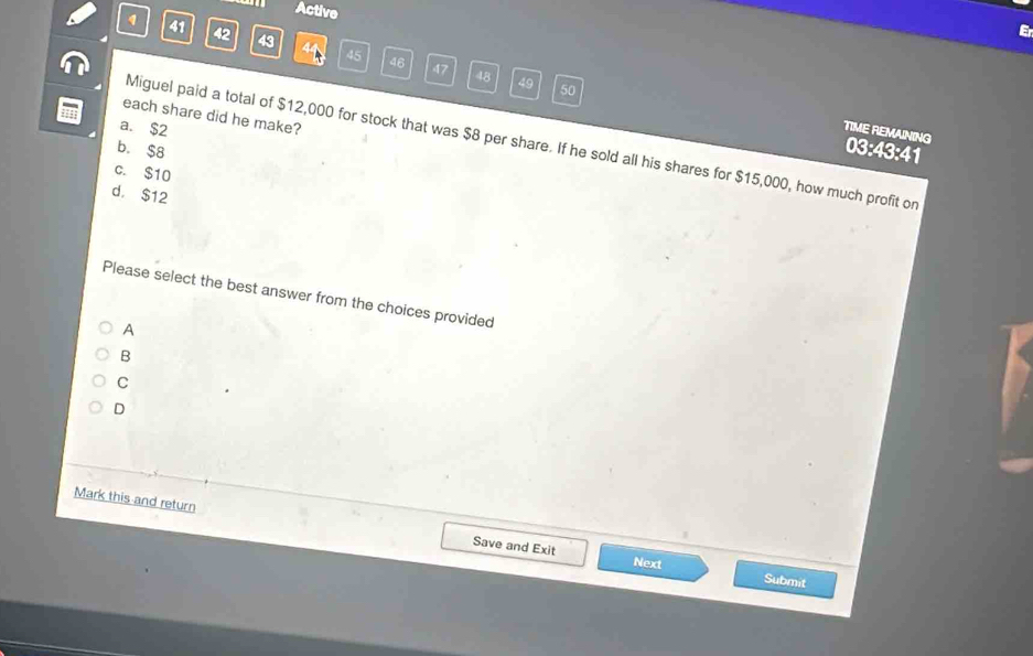 Active
Er
1 41 42 43 44 45
46 47 48 49 50
each share did he make?
a. $2
TIME REMANING 03:43:41
Miguel paid a total of $12,000 for stock that was $8 per share. If he sold all his shares for $15,000, how much profit or
b. $8
c. $10
d， $12
Please select the best answer from the choices provided
A
B
C
D
Mark this and return Save and Exit
Next Submit